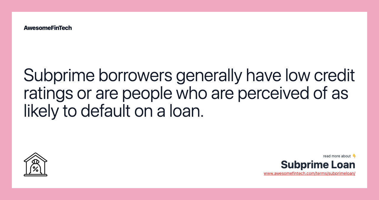 Subprime borrowers generally have low credit ratings or are people who are perceived of as likely to default on a loan.