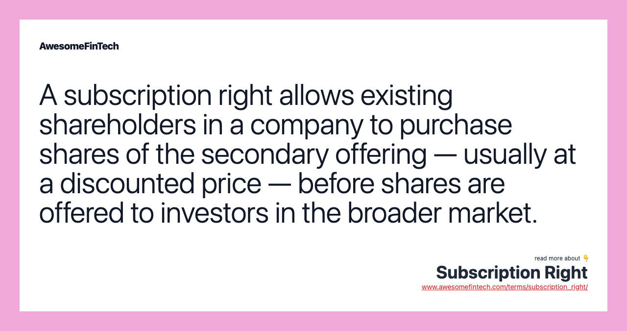 A subscription right allows existing shareholders in a company to purchase shares of the secondary offering — usually at a discounted price — before shares are offered to investors in the broader market.