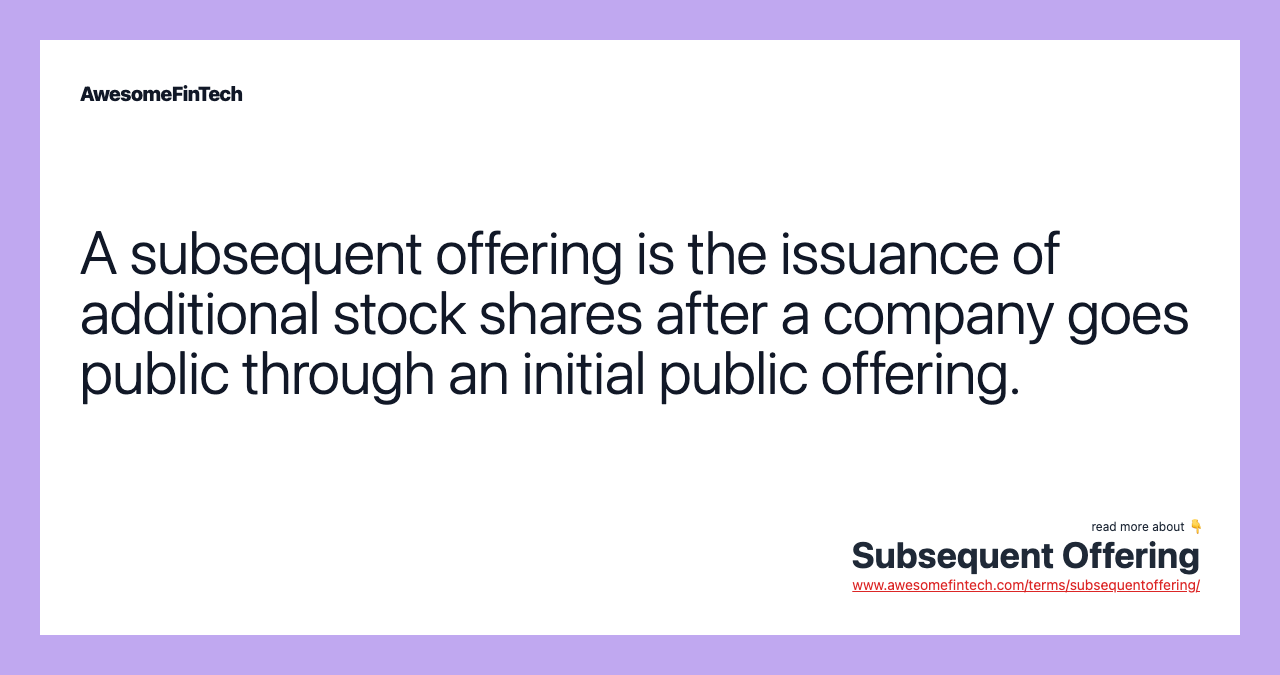 A subsequent offering is the issuance of additional stock shares after a company goes public through an initial public offering.