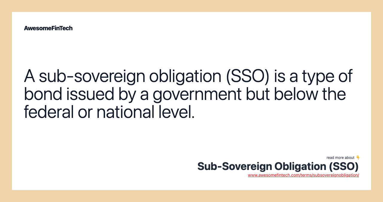 A sub-sovereign obligation (SSO) is a type of bond issued by a government but below the federal or national level.