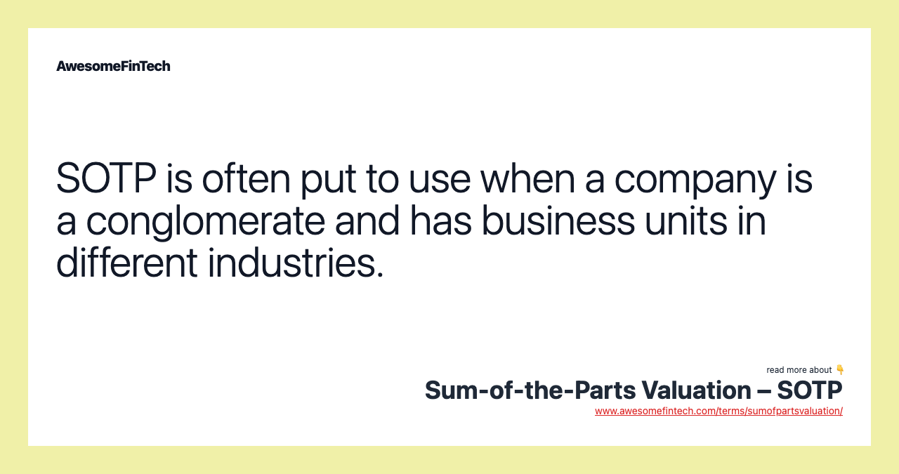 SOTP is often put to use when a company is a conglomerate and has business units in different industries.