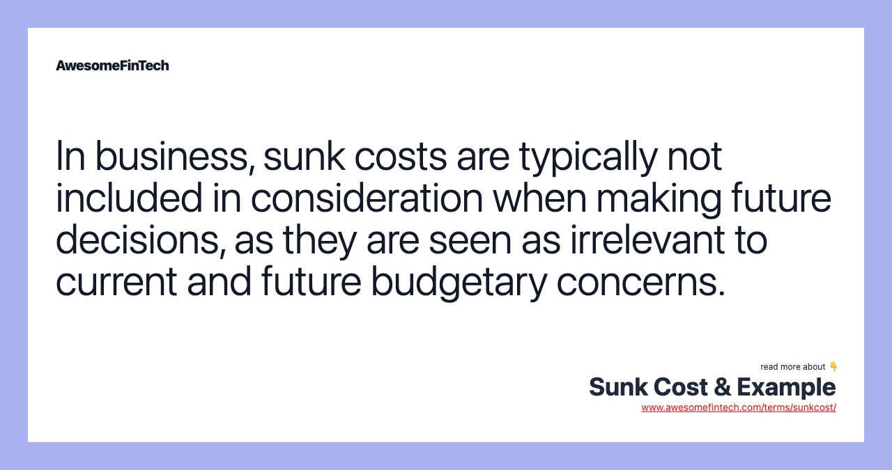 In business, sunk costs are typically not included in consideration when making future decisions, as they are seen as irrelevant to current and future budgetary concerns.