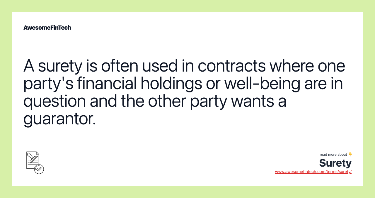 A surety is often used in contracts where one party's financial holdings or well-being are in question and the other party wants a guarantor.