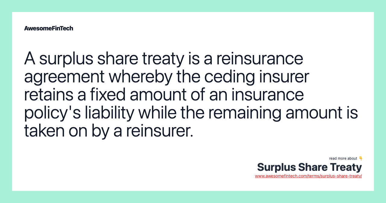 A surplus share treaty is a reinsurance agreement whereby the ceding insurer retains a fixed amount of an insurance policy's liability while the remaining amount is taken on by a reinsurer.