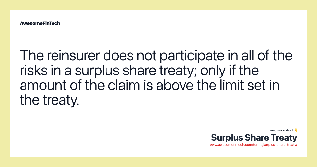 The reinsurer does not participate in all of the risks in a surplus share treaty; only if the amount of the claim is above the limit set in the treaty.