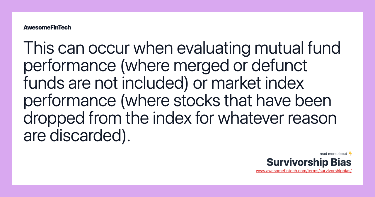 This can occur when evaluating mutual fund performance (where merged or defunct funds are not included) or market index performance (where stocks that have been dropped from the index for whatever reason are discarded).