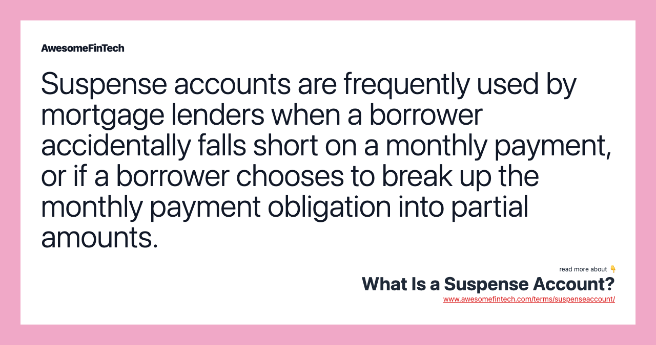Suspense accounts are frequently used by mortgage lenders when a borrower accidentally falls short on a monthly payment, or if a borrower chooses to break up the monthly payment obligation into partial amounts.