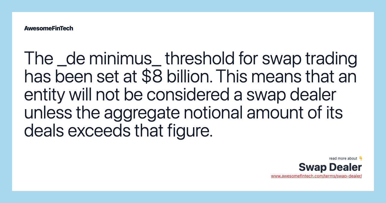 The _de minimus_ threshold for swap trading has been set at $8 billion. This means that an entity will not be considered a swap dealer unless the aggregate notional amount of its deals exceeds that figure.