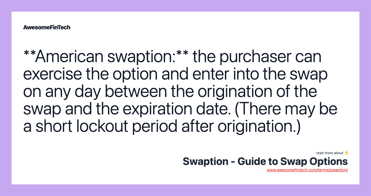 **American swaption:** the purchaser can exercise the option and enter into the swap on any day between the origination of the swap and the expiration date. (There may be a short lockout period after origination.)