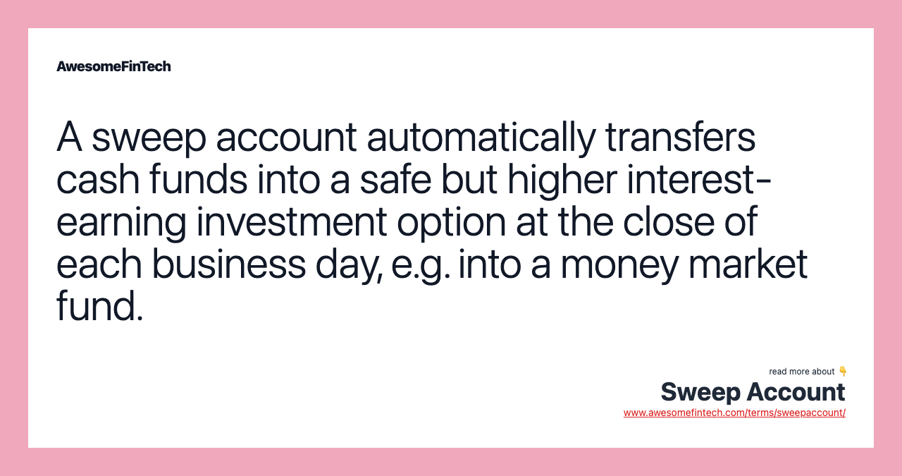 A sweep account automatically transfers cash funds into a safe but higher interest-earning investment option at the close of each business day, e.g. into a money market fund.