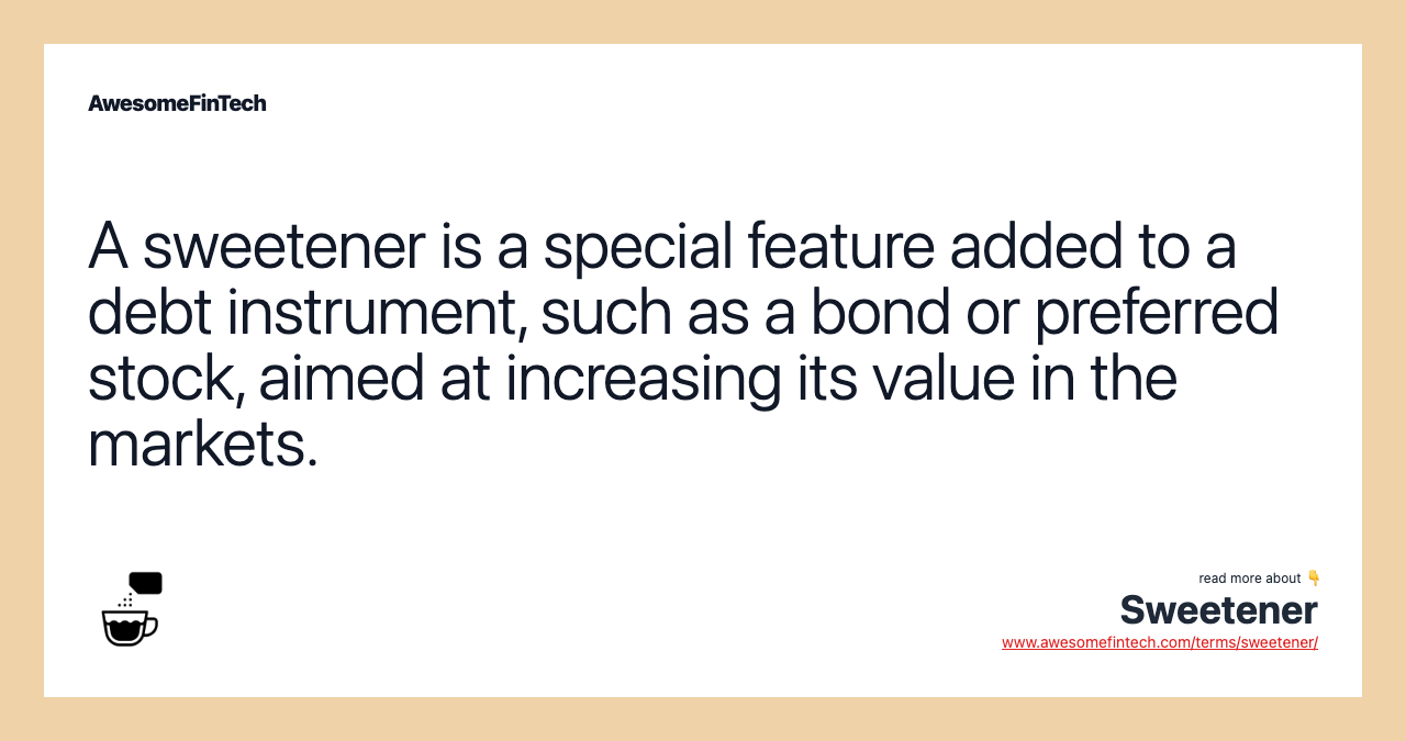 A sweetener is a special feature added to a debt instrument, such as a bond or preferred stock, aimed at increasing its value in the markets.