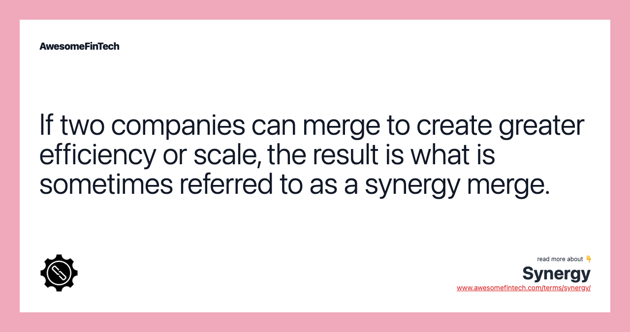 If two companies can merge to create greater efficiency or scale, the result is what is sometimes referred to as a synergy merge.
