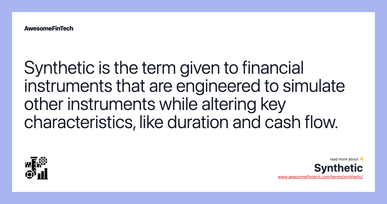 Synthetic is the term given to financial instruments that are engineered to simulate other instruments while altering key characteristics, like duration and cash flow.