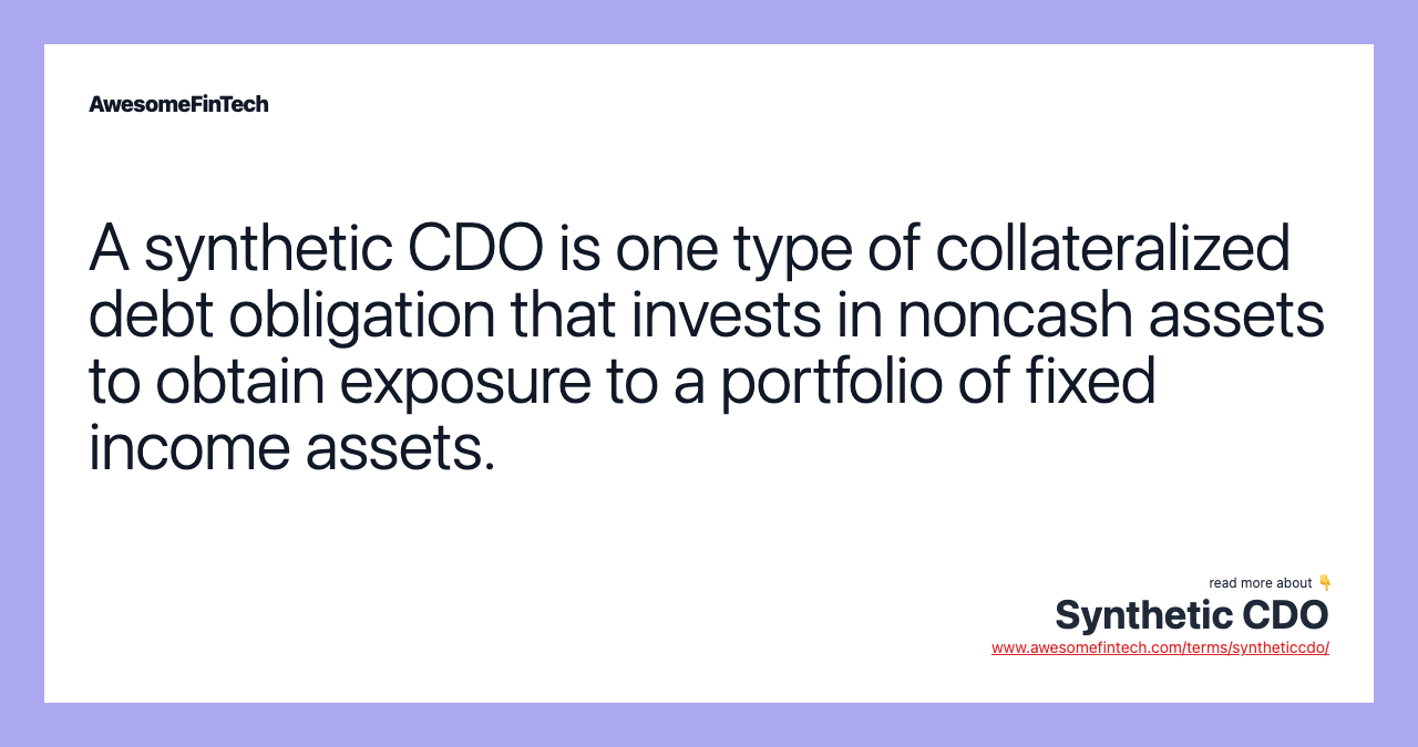 A synthetic CDO is one type of collateralized debt obligation that invests in noncash assets to obtain exposure to a portfolio of fixed income assets.