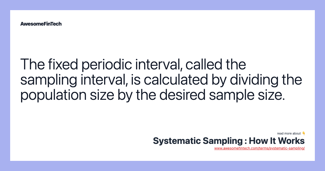 The fixed periodic interval, called the sampling interval, is calculated by dividing the population size by the desired sample size.