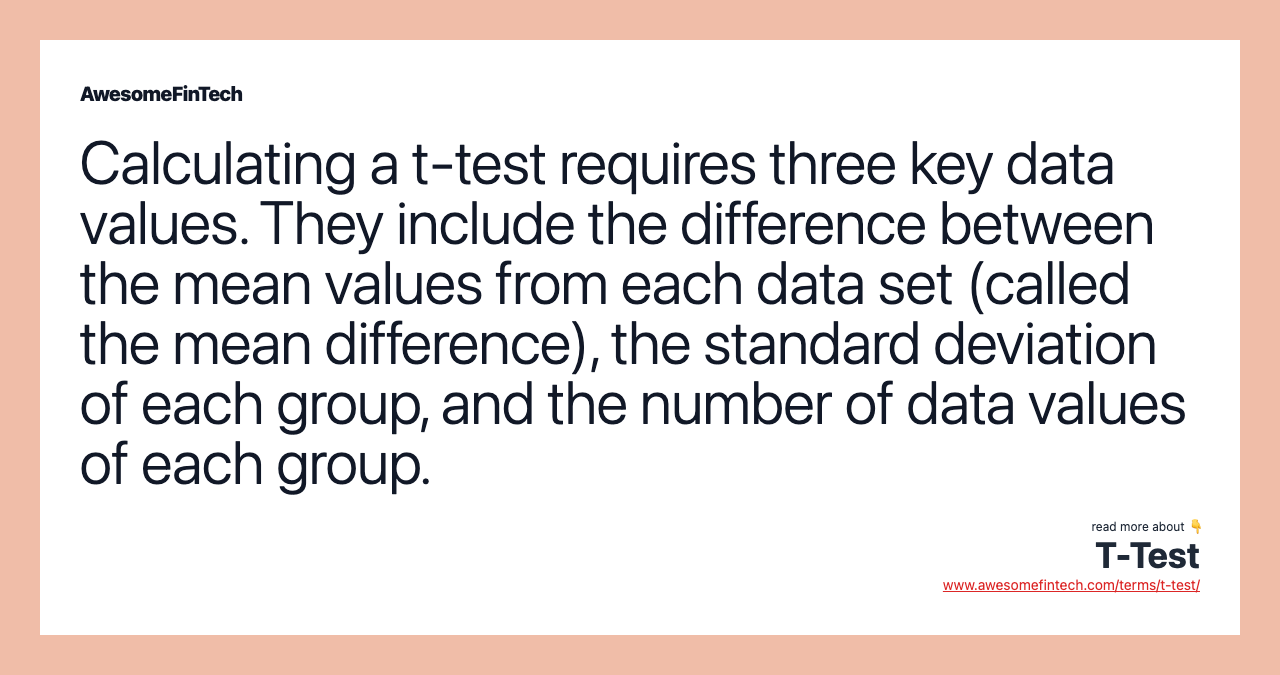 Calculating a t-test requires three key data values. They include the difference between the mean values from each data set (called the mean difference), the standard deviation of each group, and the number of data values of each group.