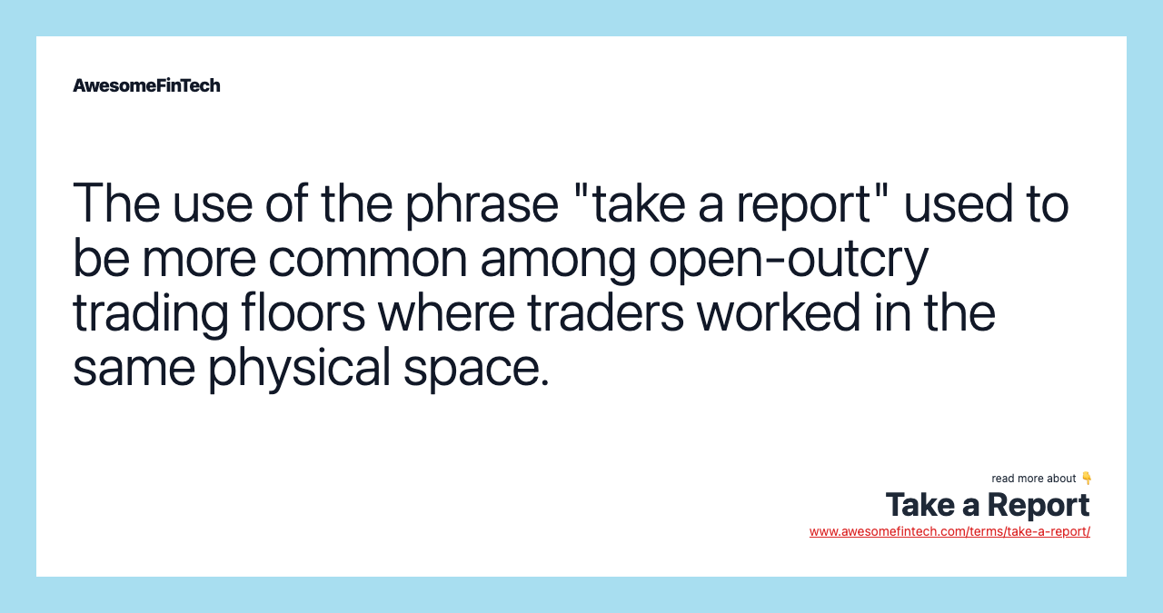 The use of the phrase "take a report" used to be more common among open-outcry trading floors where traders worked in the same physical space.