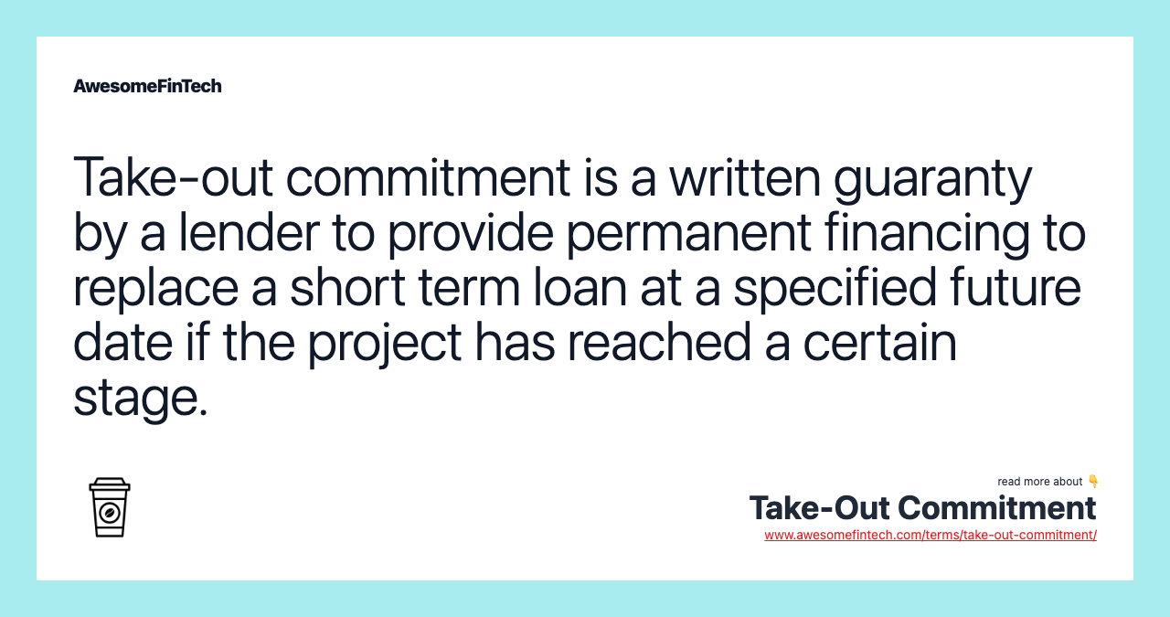 Take-out commitment is a written guaranty by a lender to provide permanent financing to replace a short term loan at a specified future date if the project has reached a certain stage.
