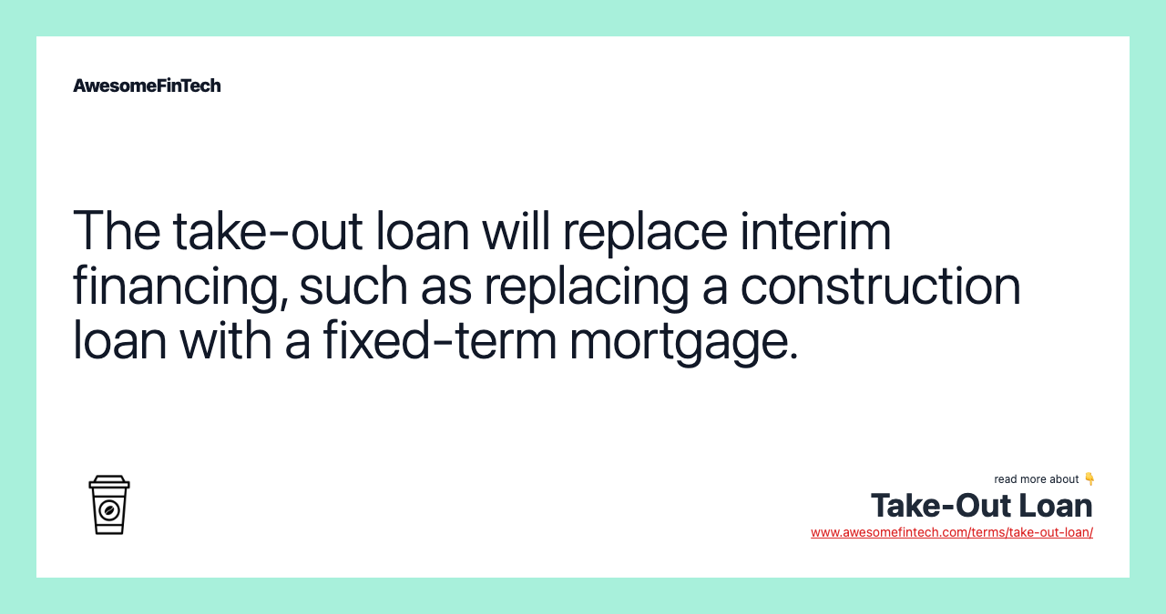 The take-out loan will replace interim financing, such as replacing a construction loan with a fixed-term mortgage.