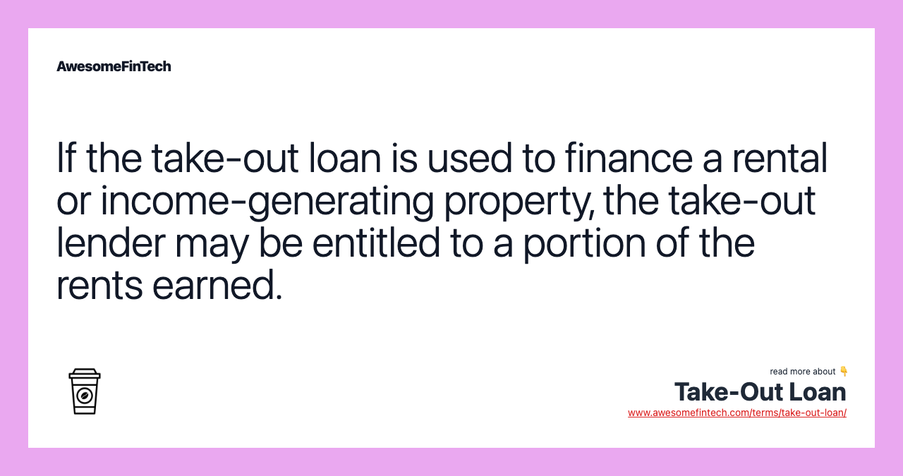 If the take-out loan is used to finance a rental or income-generating property, the take-out lender may be entitled to a portion of the rents earned.