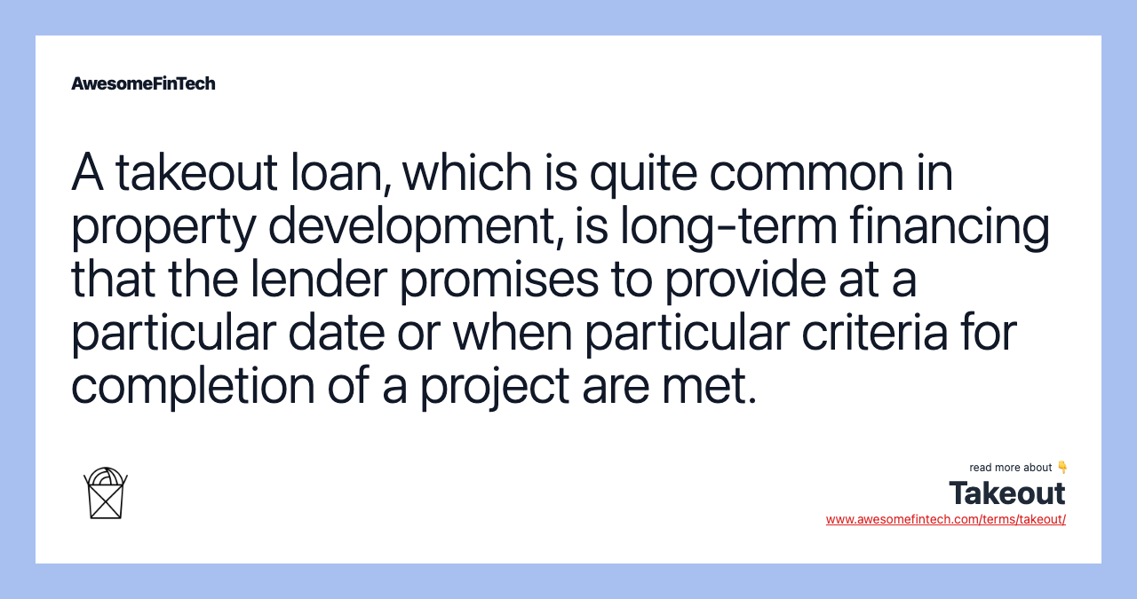A takeout loan, which is quite common in property development, is long-term financing that the lender promises to provide at a particular date or when particular criteria for completion of a project are met.