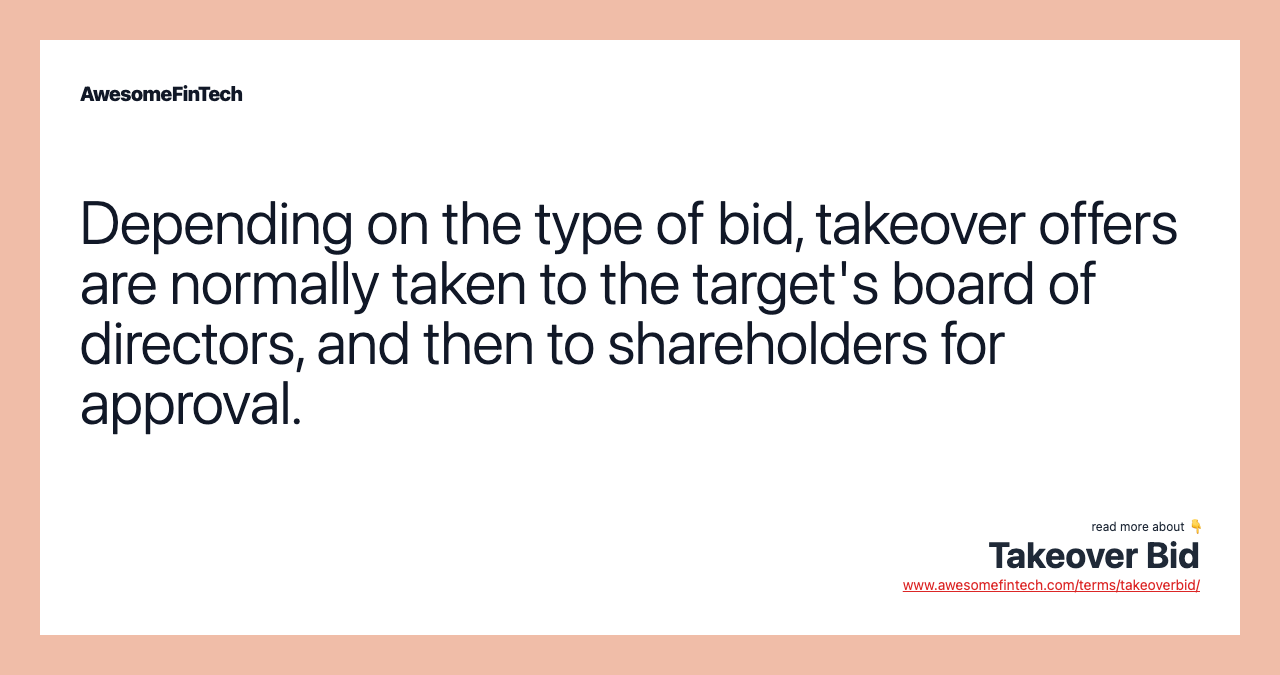 Depending on the type of bid, takeover offers are normally taken to the target's board of directors, and then to shareholders for approval.