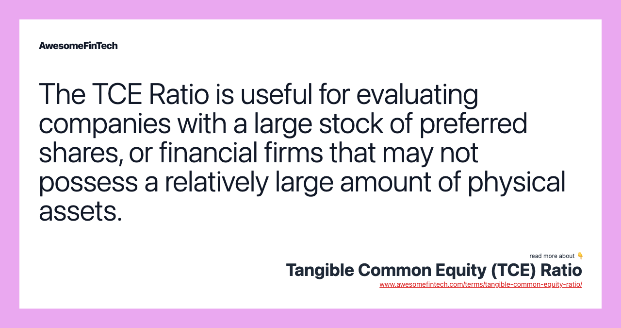 The TCE Ratio is useful for evaluating companies with a large stock of preferred shares, or financial firms that may not possess a relatively large amount of physical assets.