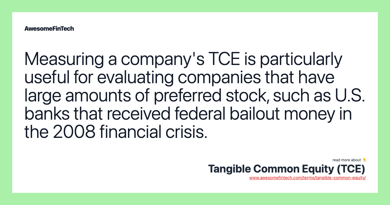 Measuring a company's TCE is particularly useful for evaluating companies that have large amounts of preferred stock, such as U.S. banks that received federal bailout money in the 2008 financial crisis.