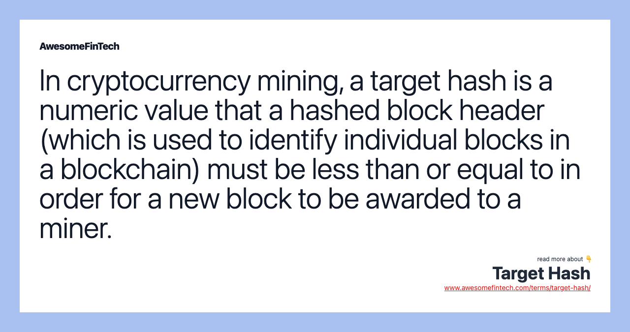 In cryptocurrency mining, a target hash is a numeric value that a hashed block header (which is used to identify individual blocks in a blockchain) must be less than or equal to in order for a new block to be awarded to a miner.
