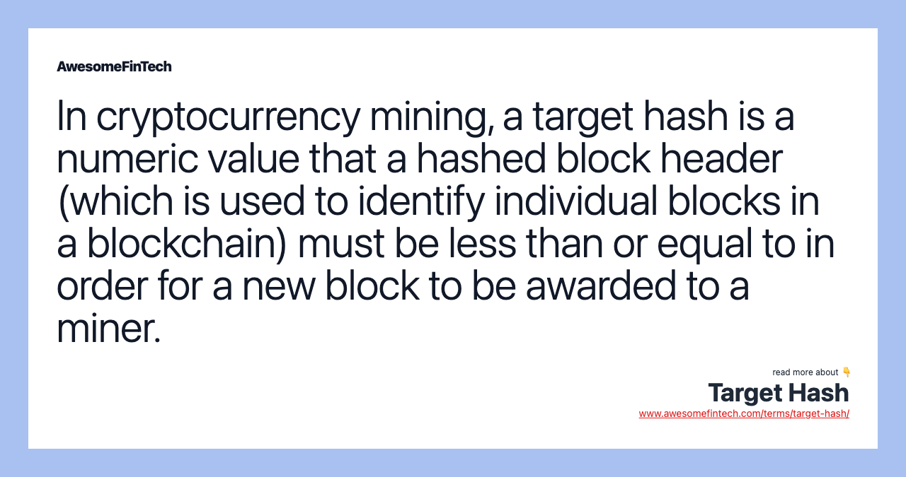 In cryptocurrency mining, a target hash is a numeric value that a hashed block header (which is used to identify individual blocks in a blockchain) must be less than or equal to in order for a new block to be awarded to a miner.