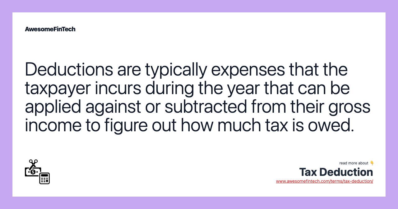 Deductions are typically expenses that the taxpayer incurs during the year that can be applied against or subtracted from their gross income to figure out how much tax is owed.