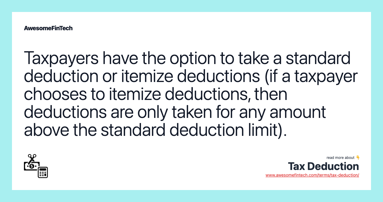 Taxpayers have the option to take a standard deduction or itemize deductions (if a taxpayer chooses to itemize deductions, then deductions are only taken for any amount above the standard deduction limit).