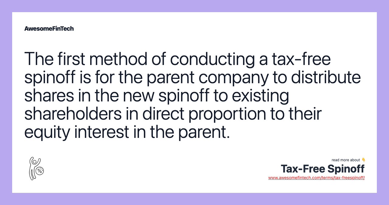 The first method of conducting a tax-free spinoff is for the parent company to distribute shares in the new spinoff to existing shareholders in direct proportion to their equity interest in the parent.