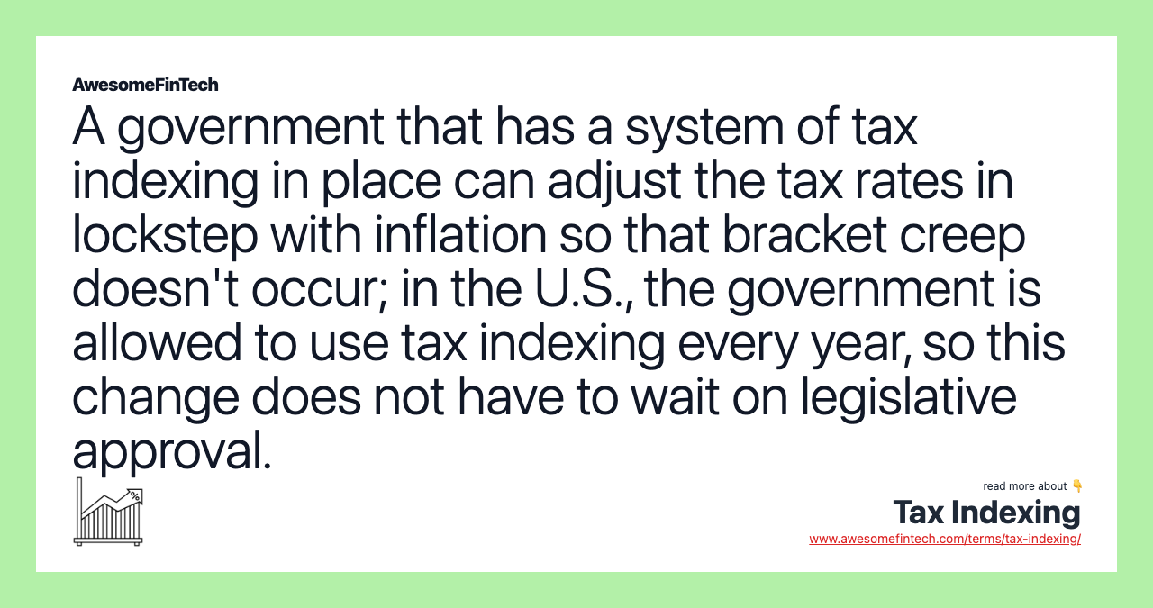 A government that has a system of tax indexing in place can adjust the tax rates in lockstep with inflation so that bracket creep doesn't occur; in the U.S., the government is allowed to use tax indexing every year, so this change does not have to wait on legislative approval.