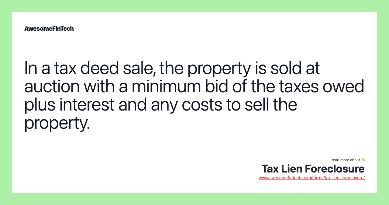 In a tax deed sale, the property is sold at auction with a minimum bid of the taxes owed plus interest and any costs to sell the property.