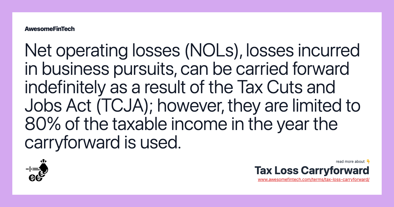 Net operating losses (NOLs), losses incurred in business pursuits, can be carried forward indefinitely as a result of the Tax Cuts and Jobs Act (TCJA); however, they are limited to 80% of the taxable income in the year the carryforward is used.