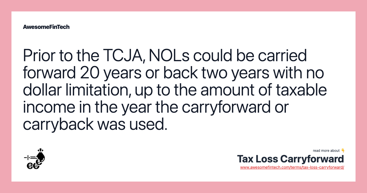 Prior to the TCJA, NOLs could be carried forward 20 years or back two years with no dollar limitation, up to the amount of taxable income in the year the carryforward or carryback was used.