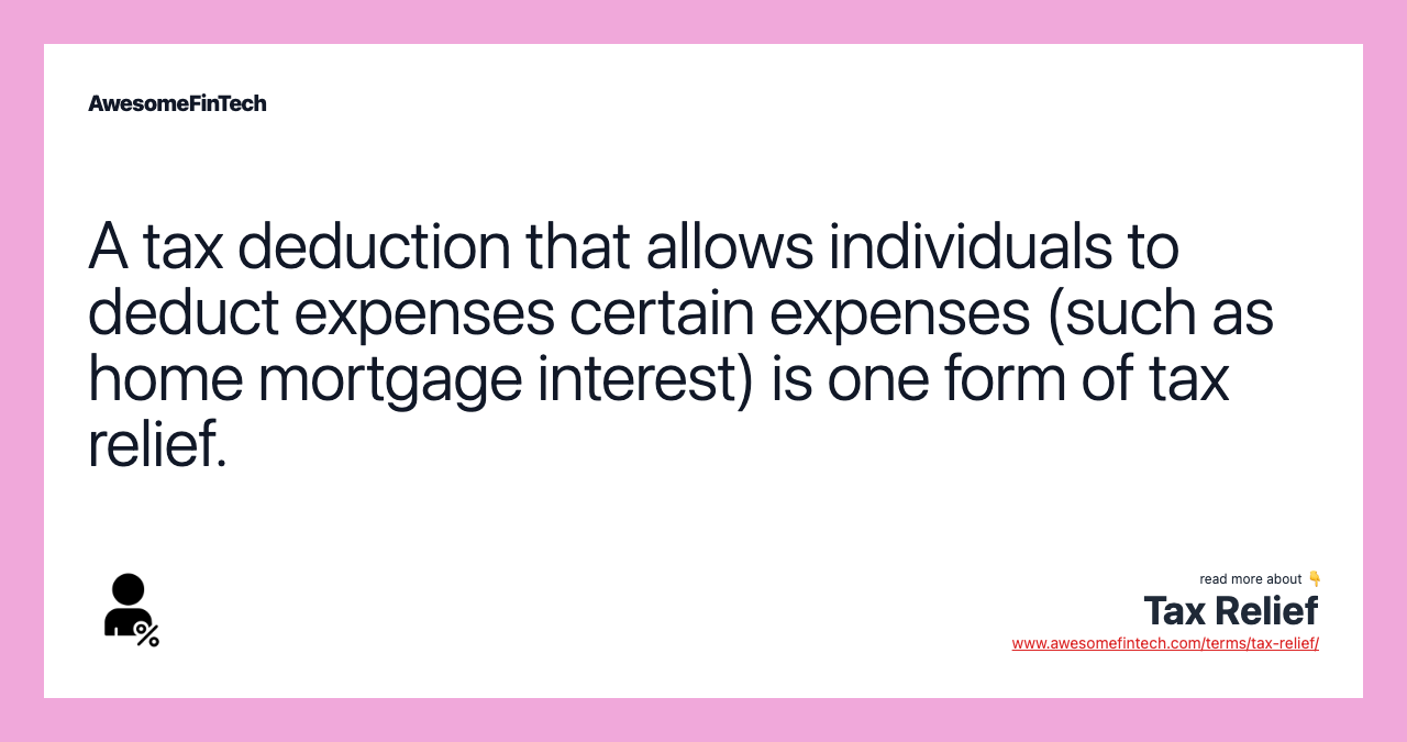 A tax deduction that allows individuals to deduct expenses certain expenses (such as home mortgage interest) is one form of tax relief.