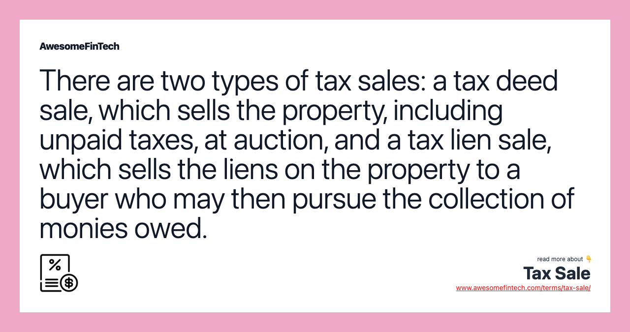 There are two types of tax sales: a tax deed sale, which sells the property, including unpaid taxes, at auction, and a tax lien sale, which sells the liens on the property to a buyer who may then pursue the collection of monies owed.