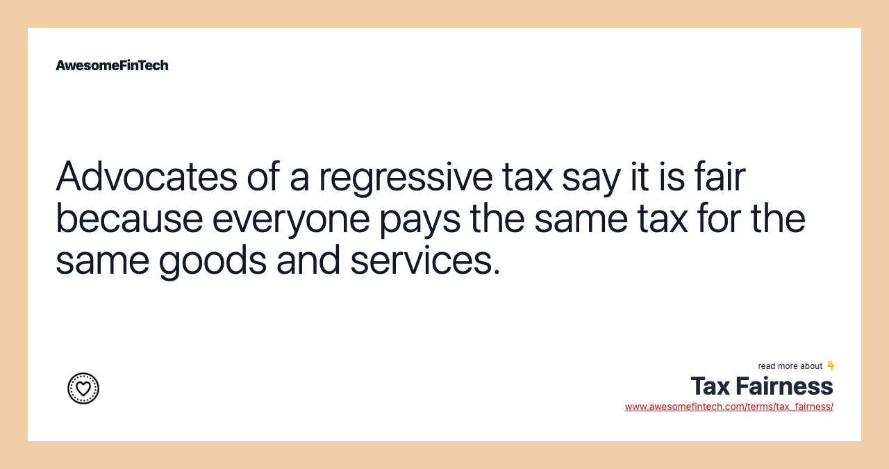 Advocates of a regressive tax say it is fair because everyone pays the same tax for the same goods and services.