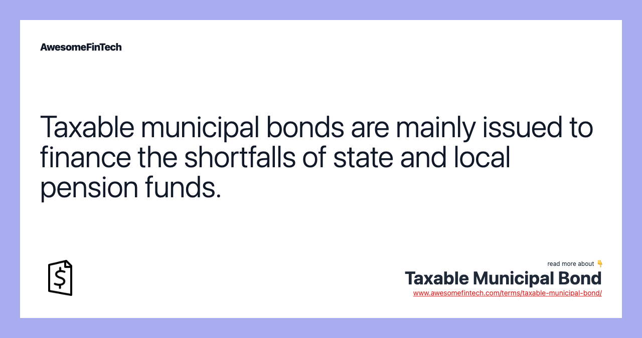 Taxable municipal bonds are mainly issued to finance the shortfalls of state and local pension funds.