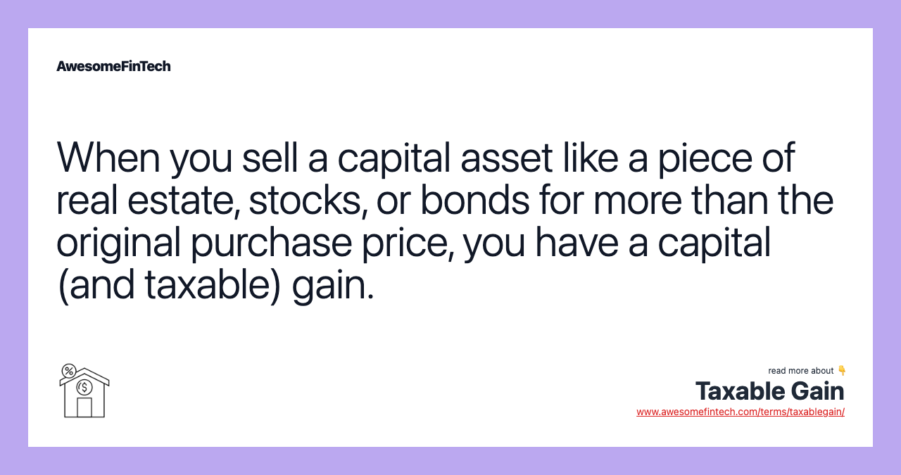 When you sell a capital asset like a piece of real estate, stocks, or bonds for more than the original purchase price, you have a capital (and taxable) gain.
