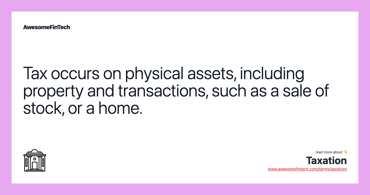 Tax occurs on physical assets, including property and transactions, such as a sale of stock, or a home.