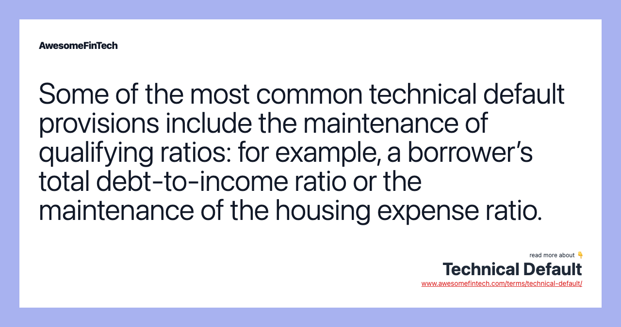 Some of the most common technical default provisions include the maintenance of qualifying ratios: for example, a borrower’s total debt-to-income ratio or the maintenance of the housing expense ratio.
