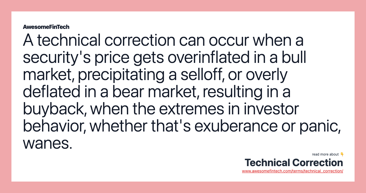 A technical correction can occur when a security's price gets overinflated in a bull market, precipitating a selloff, or overly deflated in a bear market, resulting in a buyback, when the extremes in investor behavior, whether that's exuberance or panic, wanes.
