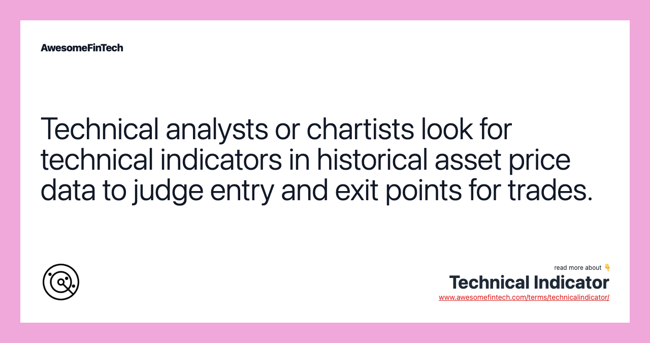Technical analysts or chartists look for technical indicators in historical asset price data to judge entry and exit points for trades.