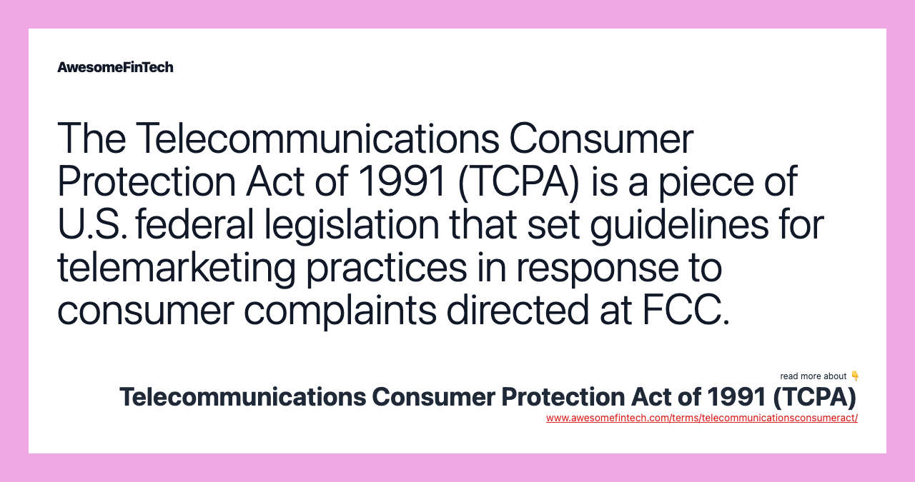 The Telecommunications Consumer Protection Act of 1991 (TCPA) is a piece of U.S. federal legislation that set guidelines for telemarketing practices in response to consumer complaints directed at FCC.
