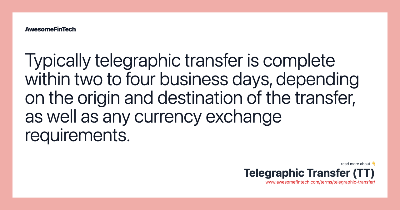 Typically telegraphic transfer is complete within two to four business days, depending on the origin and destination of the transfer, as well as any currency exchange requirements.