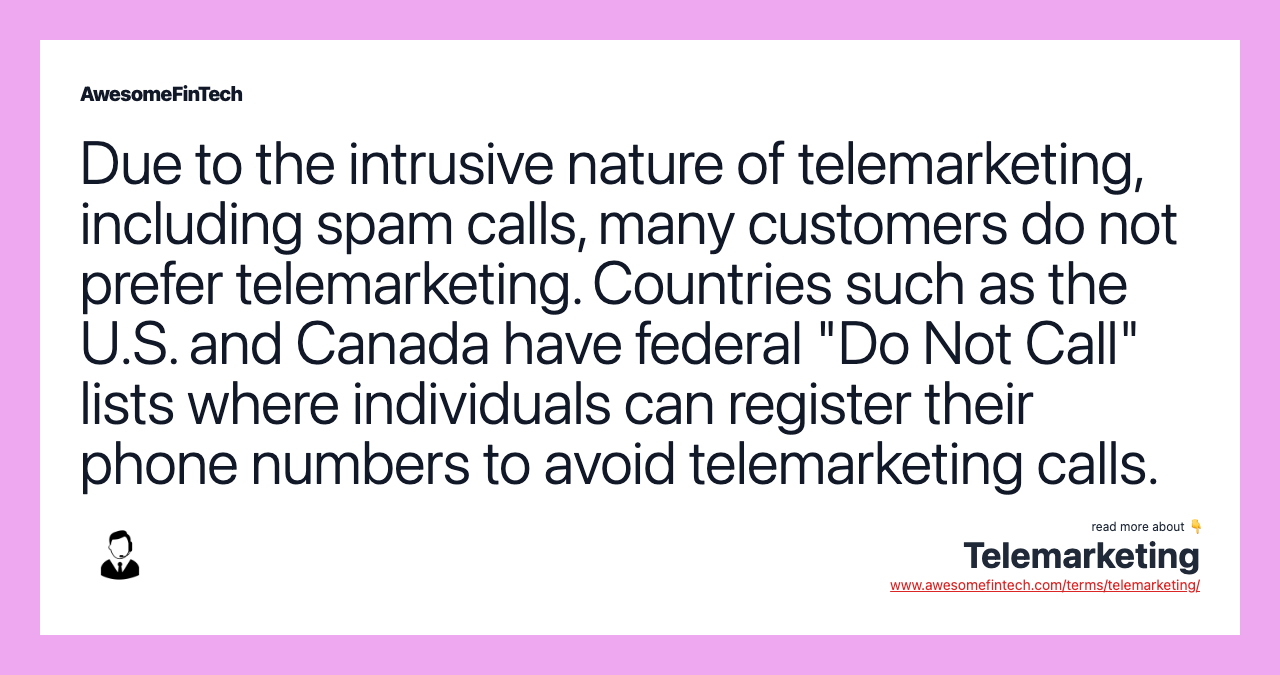 Due to the intrusive nature of telemarketing, including spam calls, many customers do not prefer telemarketing. Countries such as the U.S. and Canada have federal "Do Not Call" lists where individuals can register their phone numbers to avoid telemarketing calls.