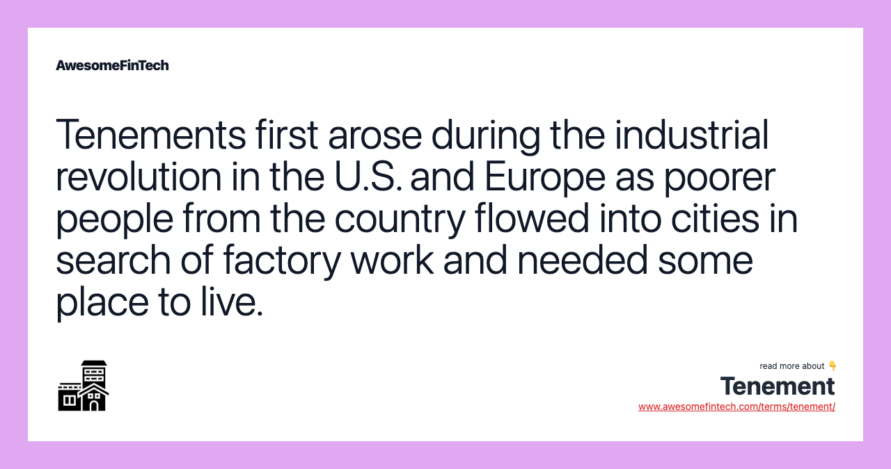 Tenements first arose during the industrial revolution in the U.S. and Europe as poorer people from the country flowed into cities in search of factory work and needed some place to live.